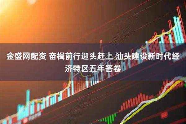 金盛网配资 奋楫前行迎头赶上 汕头建设新时代经济特区五年答卷