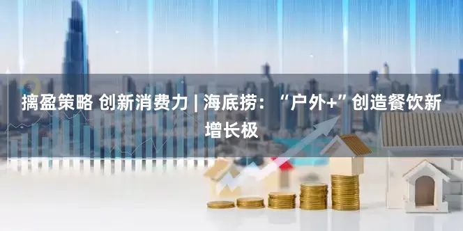 摛盈策略 创新消费力 | 海底捞：“户外+”创造餐饮新增长极