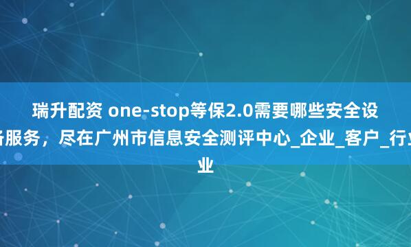 瑞升配资 one-stop等保2.0需要哪些安全设备服务，尽在广州市信息安全测评中心_企业_客户_行业