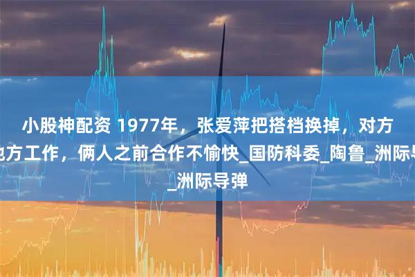 小股神配资 1977年，张爱萍把搭档换掉，对方换地方工作，俩人之前合作不愉快_国防科委_陶鲁_洲际导弹