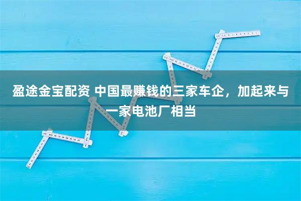 盈途金宝配资 中国最赚钱的三家车企，加起来与一家电池厂相当