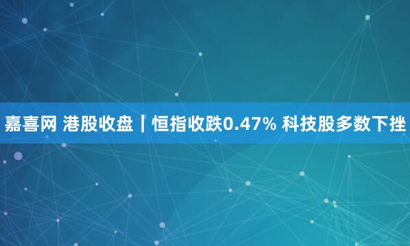 嘉喜网 港股收盘｜恒指收跌0.47% 科技股多数下挫