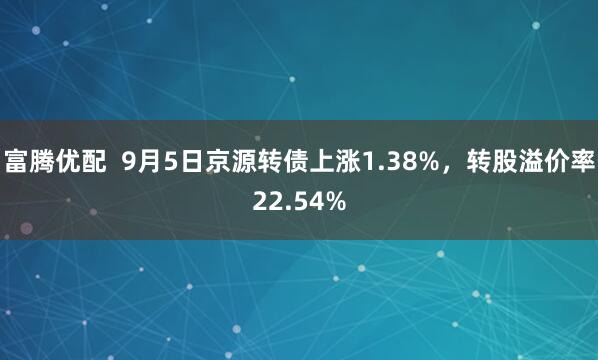富腾优配  9月5日京源转债上涨1.38%，转股溢价率22.54%