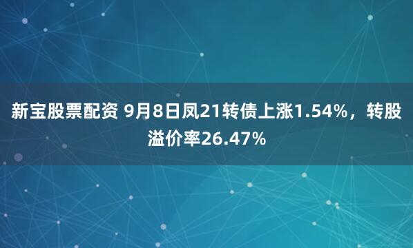 新宝股票配资 9月8日凤21转债上涨1.54%，转股溢价率26.47%
