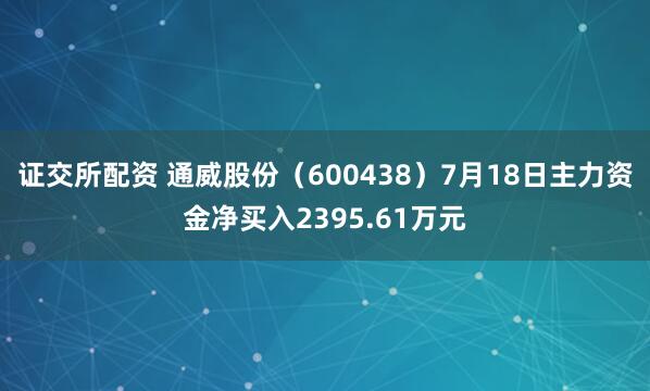 证交所配资 通威股份（600438）7月18日主力资金净买入2395.61万元