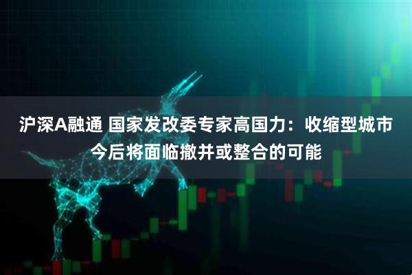 沪深A融通 国家发改委专家高国力：收缩型城市今后将面临撤并或整合的可能