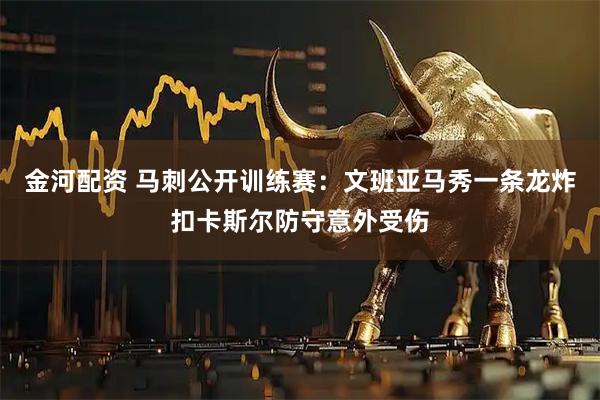 金河配资 马刺公开训练赛：文班亚马秀一条龙炸扣卡斯尔防守意外受伤