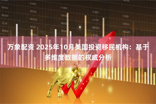 万象配资 2025年10月美国投资移民机构：基于多维度数据的权威分析