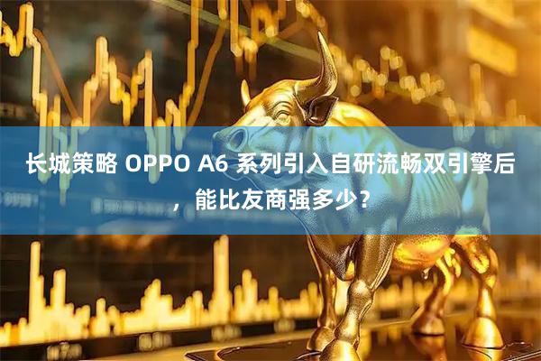 长城策略 OPPO A6 系列引入自研流畅双引擎后，能比友商强多少？
