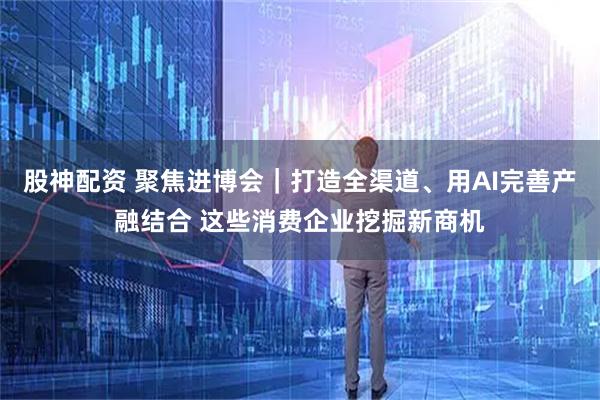 股神配资 聚焦进博会｜打造全渠道、用AI完善产融结合 这些消费企业挖掘新商机
