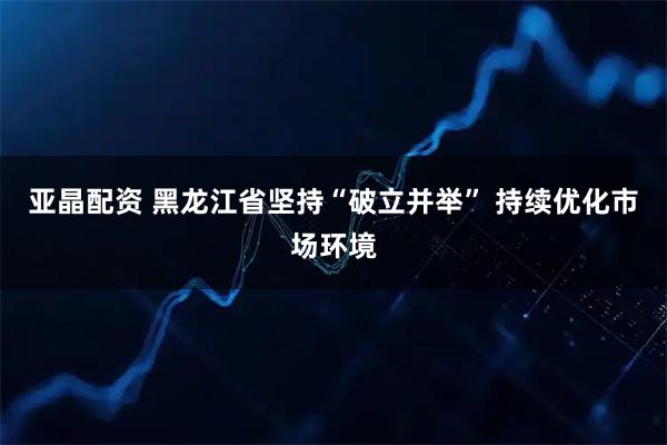 亚晶配资 黑龙江省坚持“破立并举” 持续优化市场环境