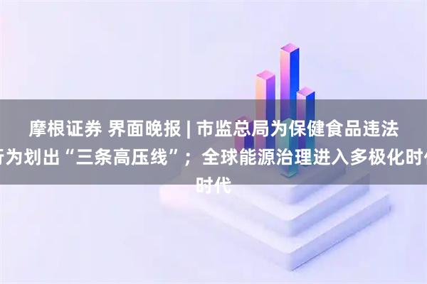 摩根证券 界面晚报 | 市监总局为保健食品违法行为划出“三条高压线”；全球能源治理进入多极化时代