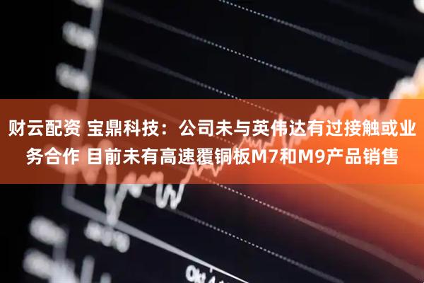 财云配资 宝鼎科技：公司未与英伟达有过接触或业务合作 目前未有高速覆铜板M7和M9产品销售